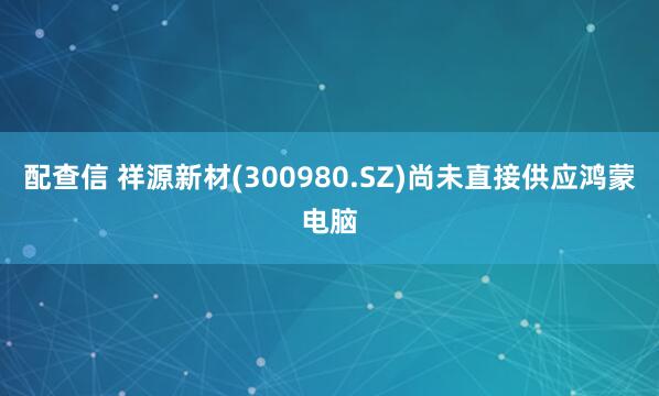 配查信 祥源新材(300980.SZ)尚未直接供应鸿蒙电脑