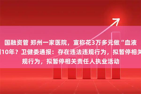国融资管 郑州一家医院，宣称花3万多元做“血液净化”能多活5到10年？卫健委通报：存在违法违规行为，拟暂停相关责任人执业活动