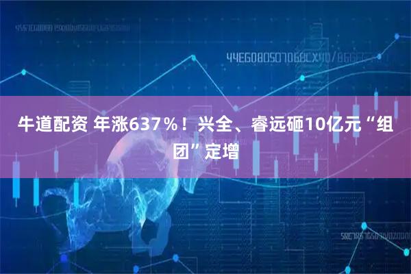 牛道配资 年涨637％！兴全、睿远砸10亿元“组团”定增