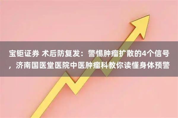 宝钜证券 术后防复发:警惕肿瘤扩散的4个信号,济南国医堂医院中医肿瘤科教你读懂身体预警