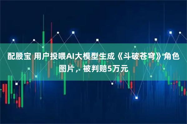 配股宝 用户投喂AI大模型生成《斗破苍穹》角色图片,被判赔5万元