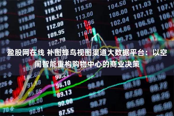 盈股网在线 补图蜂鸟视图渠道大数据平台:以空间智能重构购物中心的商业决策