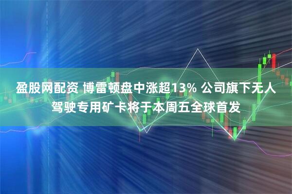 盈股网配资 博雷顿盘中涨超13% 公司旗下无人驾驶专用矿卡将于本周五全球首发