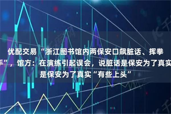 优配交易 “浙江图书馆内两保安口飙脏话、挥拳踢脚大打出手”，馆方：在演练引起误会，说脏话是保安为了真实“有些上头”