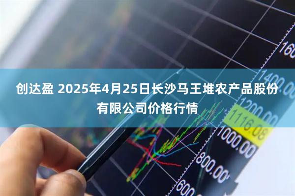 创达盈 2025年4月25日长沙马王堆农产品股份有限公司价格行情
