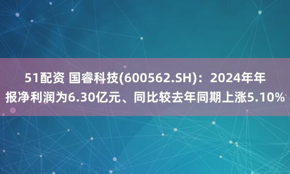 51配资 国睿科技(600562.SH)：2024年年报净利润为6.30亿元、同比较去年同期上涨5.10%