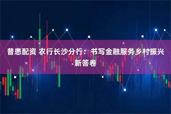 普患配资 农行长沙分行：书写金融服务乡村振兴新答卷