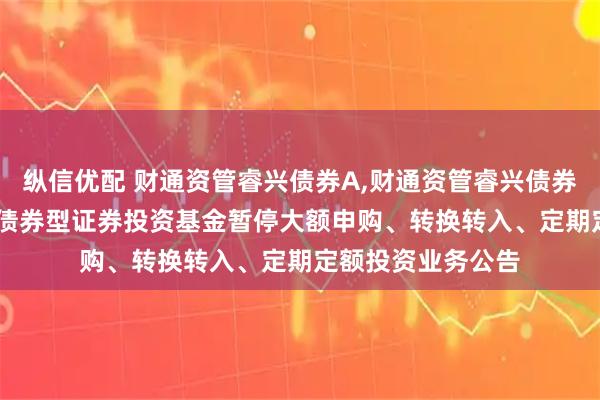 纵信优配 财通资管睿兴债券A,财通资管睿兴债券C: 财通资管睿兴债券型证券投资基金暂停大额申购、转换转入、定期定额投资业务公告