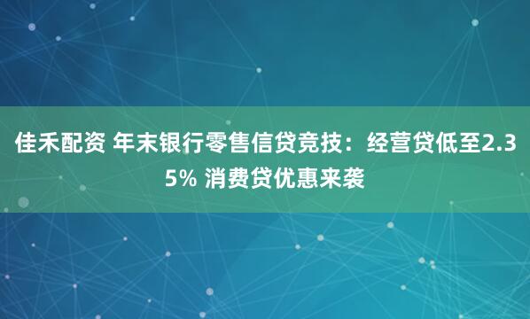 佳禾配资 年末银行零售信贷竞技：经营贷低至2.35% 消费贷优惠来袭