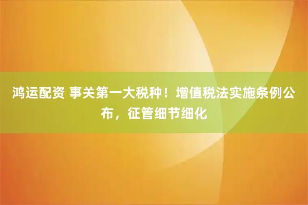 鸿运配资 事关第一大税种！增值税法实施条例公布，征管细节细化