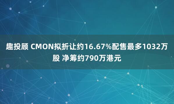 趣投顾 CMON拟折让约16.67%配售最多1032万股 净筹约790万港元