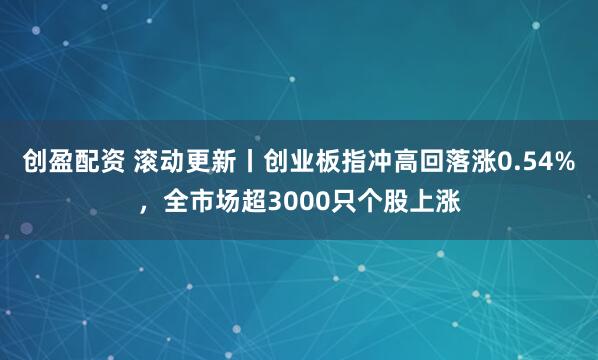 创盈配资 滚动更新丨创业板指冲高回落涨0.54%，全市场超3000只个股上涨
