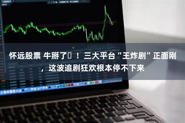 怀远股票 牛掰了️！三大平台“王炸剧”正面刚，这波追剧狂欢根本停不下来