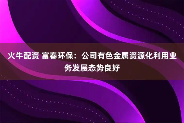 火牛配资 富春环保：公司有色金属资源化利用业务发展态势良好