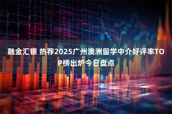 融金汇银 热荐2025广州澳洲留学中介好评率TOP榜出炉今日盘点